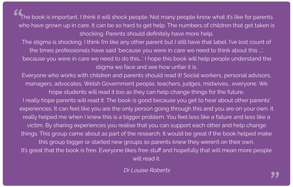 The book is important, I think it will shock people. Not many people know what it’s like for parents who have grown up in care. It can be so hard to get help. The numbers of children that get taken is shocking. Parents should definitely have more help.
The stigma is shocking. I think I’m like any other parent but I still have that label. I’ve lost count of the times professionals have said ‘because you were in care we need to think about this …’, ‘because you were in care we need to do this…’. I hope this book will help people understand the stigma we face and see how unfair it is.
Everyone who works with children and parents should read it! Social workers, personal advisors, managers, advocates, Welsh Government people, teachers, judges, midwives… everyone. We hope students will read it too as they can help change things for the future.
I really hope parents will read it. The book is good because you get to hear about other parents’ experiences. It can feel like you are the only person going through this and you are on your own. It really helped me when I knew this is a bigger problem. You feel less like a failure and less like a victim. By sharing experiences you realise that you can support each other and help change things. This group came about as part of the research. It would be great if the book helped make this group bigger or started new groups so parents knew they weren’t on their own.
It’s great that the book is free. Everyone likes free stuff and hopefully that will mean more people will read it.
Dr Louise Roberts